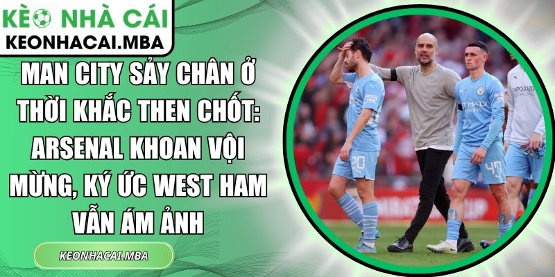 Man City sảy chân ở thời khắc then chốt: Arsenal khoan vội mừng, ký ức West Ham vẫn ám ảnh 1 Man City sảy chân