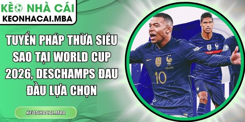Tuyển Pháp thừa siêu sao tại World Cup 2026, Deschamps đau đầu lựa chọn 1 Tuyển Pháp thừa siêu sao